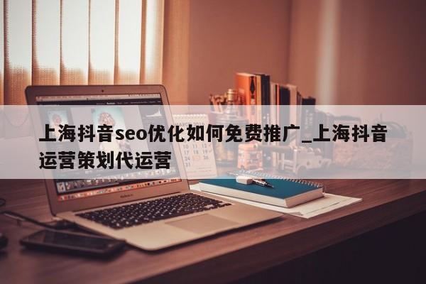 上海抖音seo优化如何免费推广_上海抖音运营策划代运营